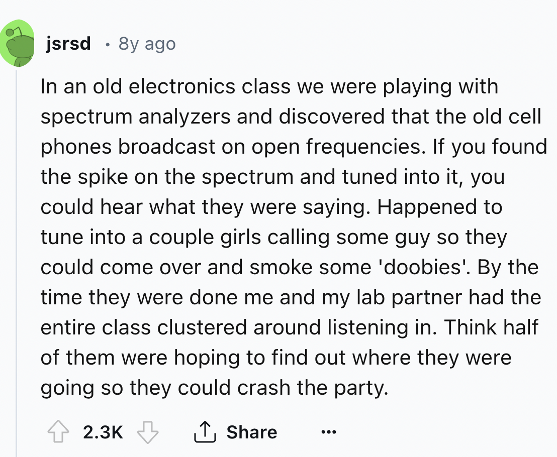 screenshot - jsrsd .8y ago In an old electronics class we were playing with spectrum analyzers and discovered that the old cell phones broadcast on open frequencies. If you found the spike on the spectrum and tuned into it, you could hear what they were s